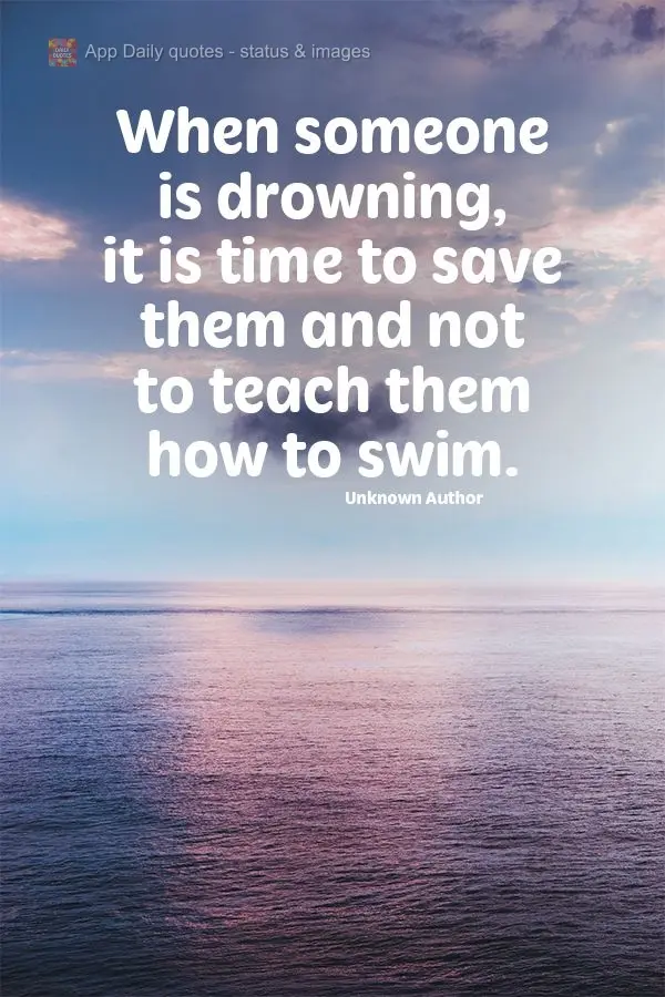 When someone is drowning, it is time to save them, not teach them how to swim.  Unknown Author