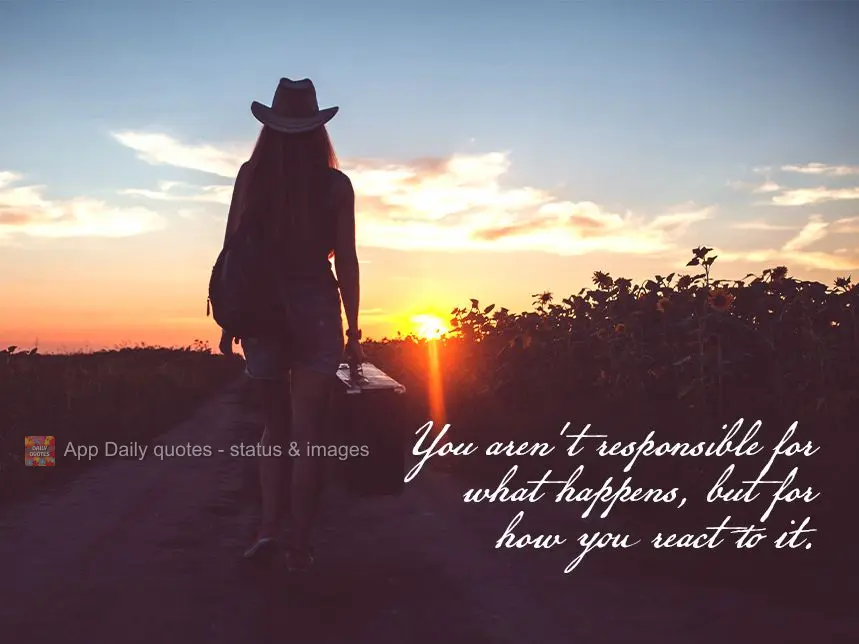 You aren't responsible for what happens, but how you react to it.