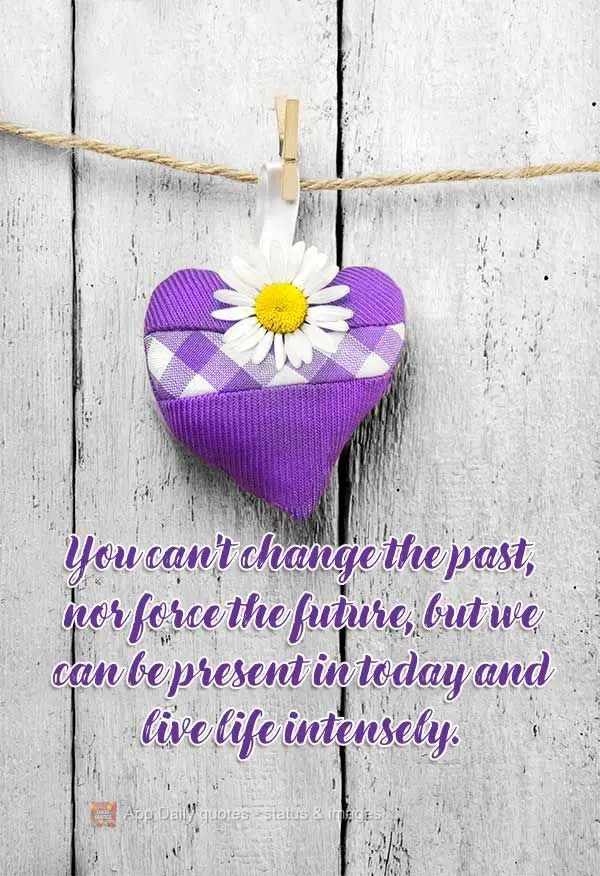 You can't change the past, nor force the future, but we can be present in today and live life intensely.