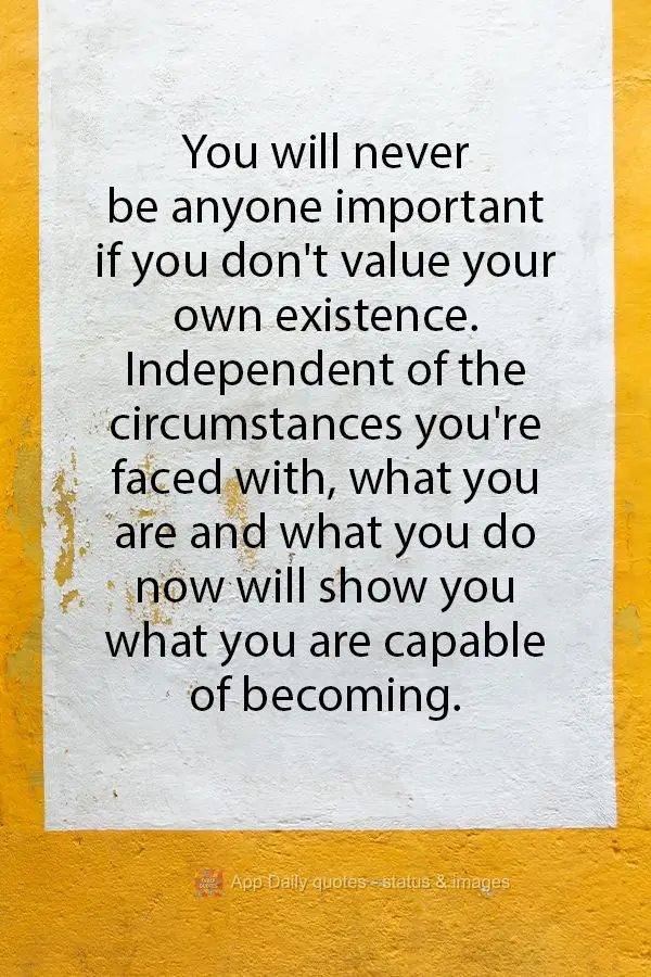 You will never be anyone important if you don't value your own existence. Independent of the circumstances you're faced with, what you are and what you d...