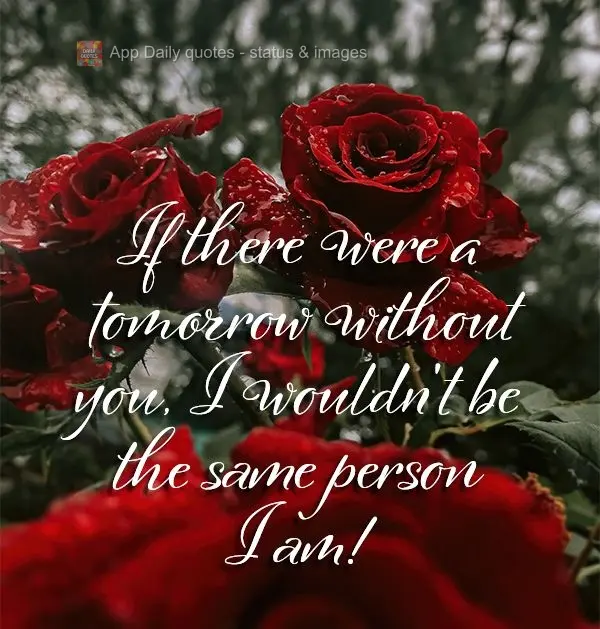 If there were a tomorrow without you, I wouldn't be the same person I am!
