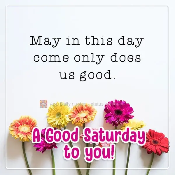 May this day bring only things that do us good. A Good Saturday to you!