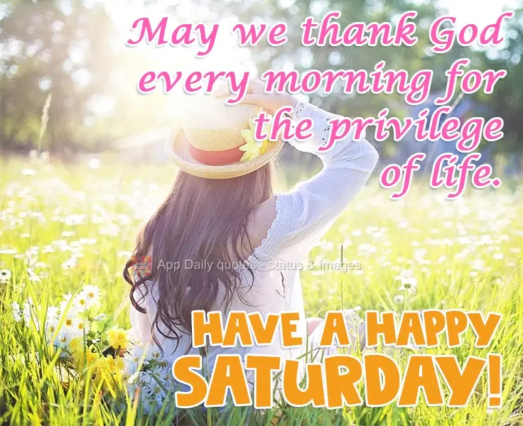 May we thank God every morning for the privilege of life. Have a Happy Saturday!