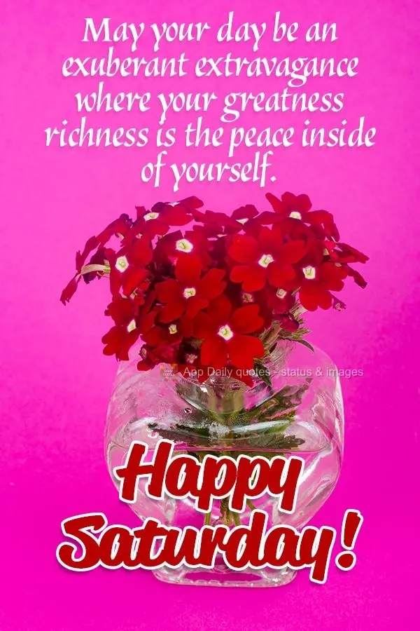 May your day be an exuberant extravagance where your great richness is the peace inside of yourself. Happy Saturday!