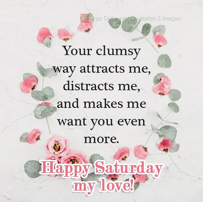 Your clumsy way attracts me, distracts me, and makes me like you even more.  Happy Saturday, my love.