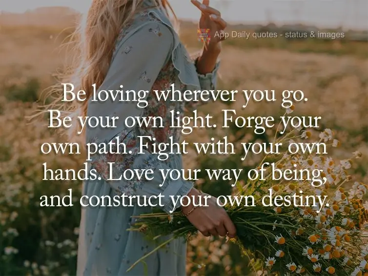 Be loving wherever you go. Be your own light. Forge your own path. Fight with your own hands. Love your way of being, and construct your own destiny.