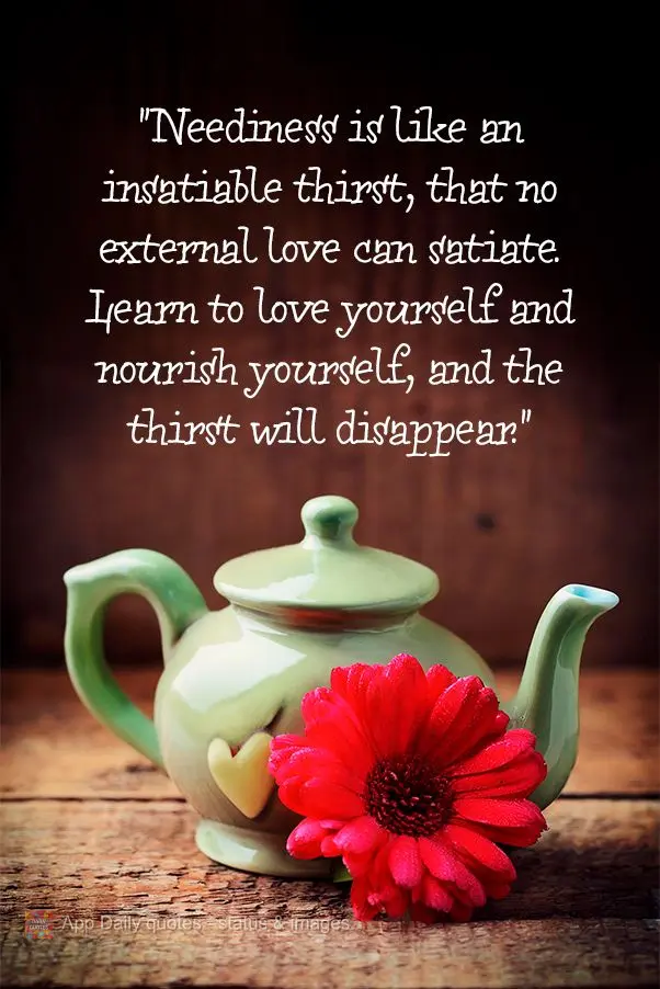 "Neediness is like an insatiable thirst, that no external love can satiate. Learn to love yourself and nourish yourself, and the thirst will disappear."...