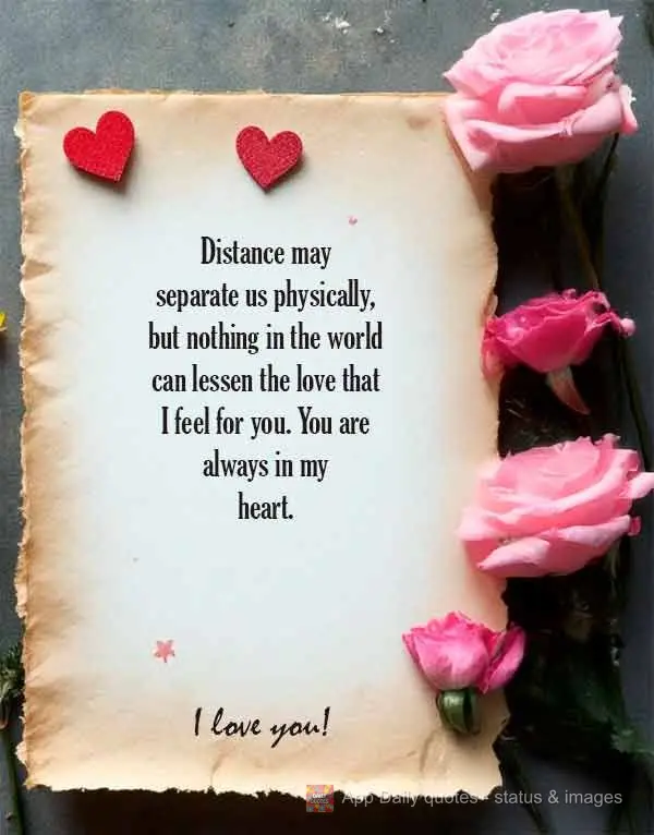 Distance may separate us physically, but nothing in the world can lessen the love that I feel for you. You are always in my heart. I love you!