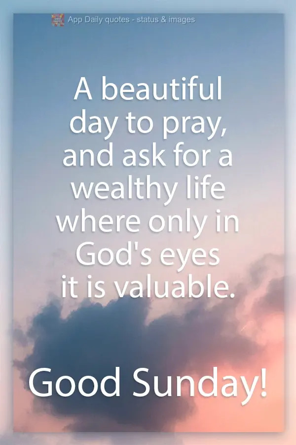 A beautiful day to pray and ask for a life of riches where just in God's eyes are you valuable.  Have a Good Sunday!
