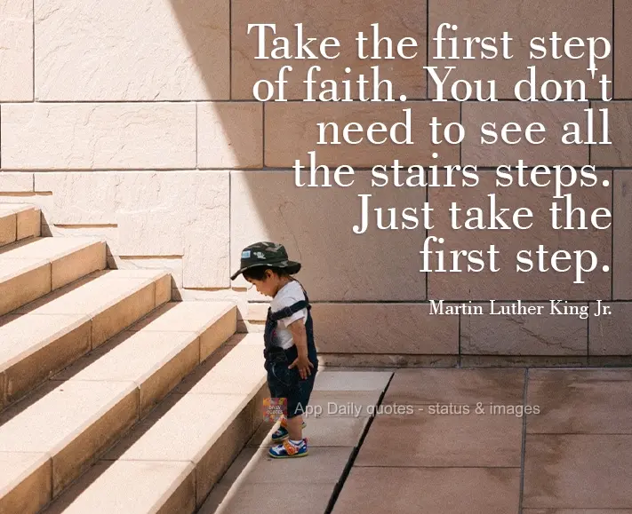 Take the first step of faith. You don't need to see all the steps in the staircase. Just take the first step. Martin Luther King, Jr.