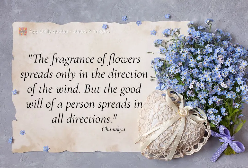 "The fragrance of flowers spreads only in the direction of the wind. But the good will of a person spreads in all directions." Chanakya