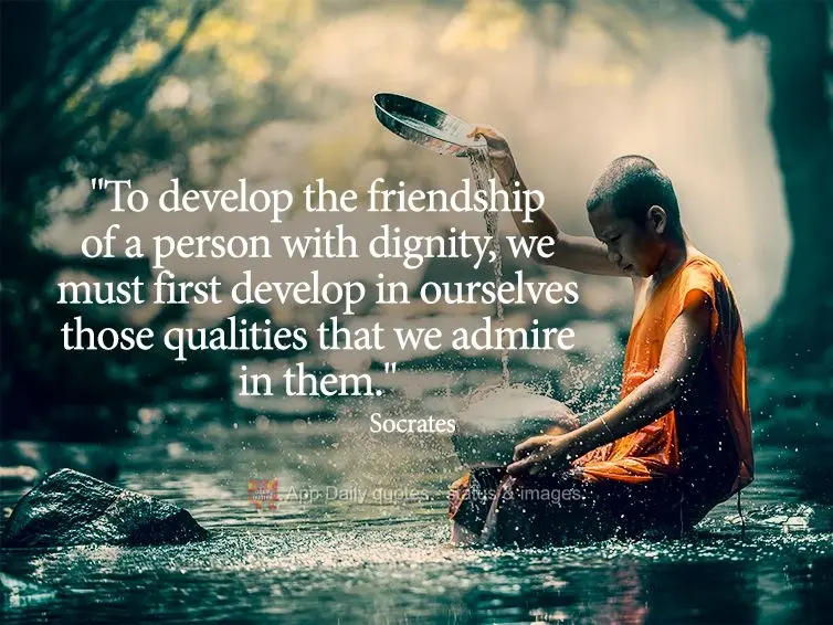 "To cultivate the friendship of a person with dignity, we must first cultivate in ourselves those qualities that we admire in them." Socrates
