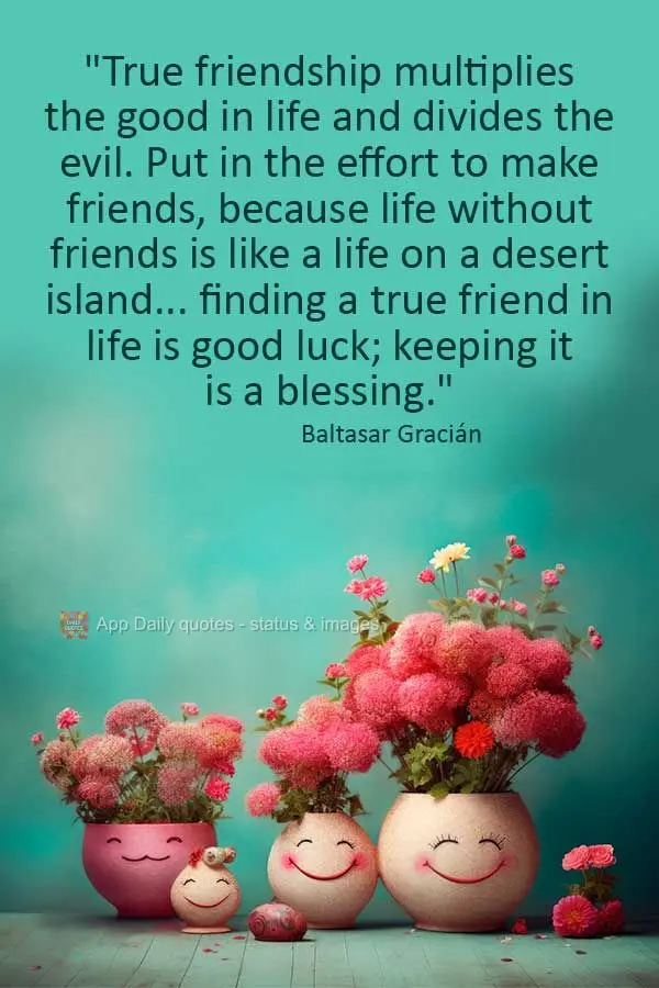 "True friendship multiplies the good in life and divides the evil. Put in the effort to make friends, because life without friends is like a life on a de...