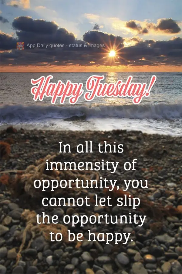 In all this immensity of opportunity, you cannot let the opportunity to be happy slip by. Happy Tuesday!