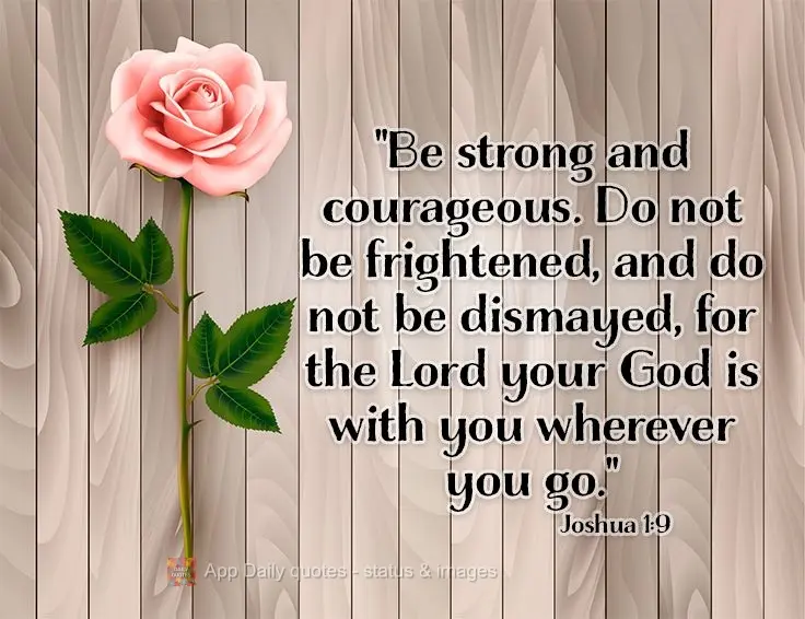 "Be strong and courageous. Do not be frightened and do not be dismayed, for the Lord your God is with you wherever you go." Joshua 1:9