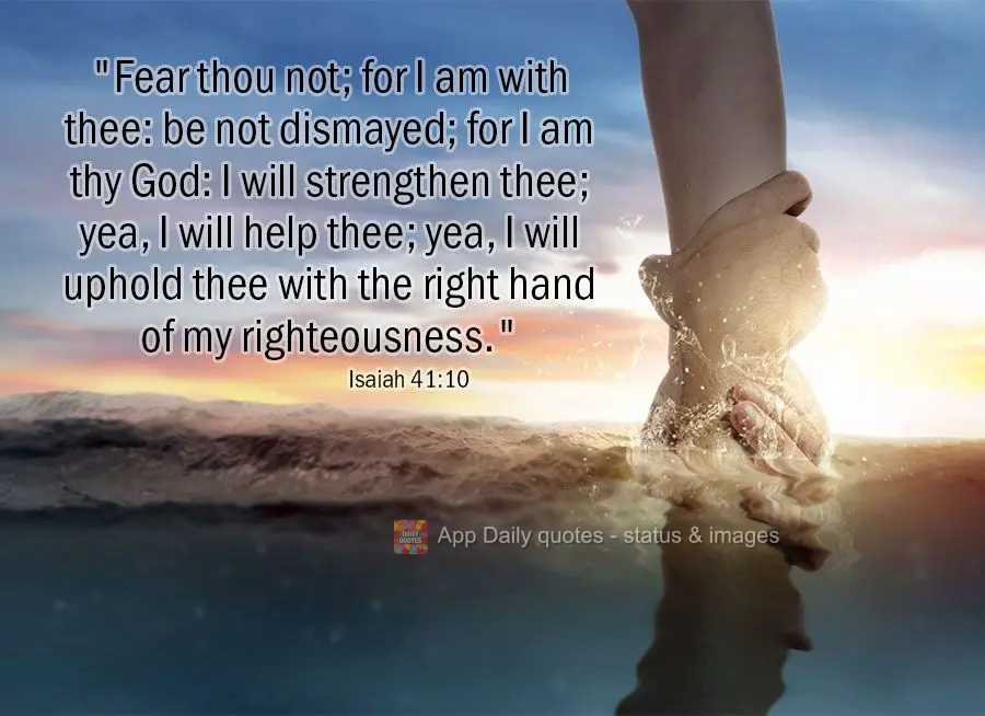 "Fear thou not; for I am with thee: be not dismayed; for I am thy God: I will strengthen thee; yea, I will help thee; yea, I will uphold thee with the ri...