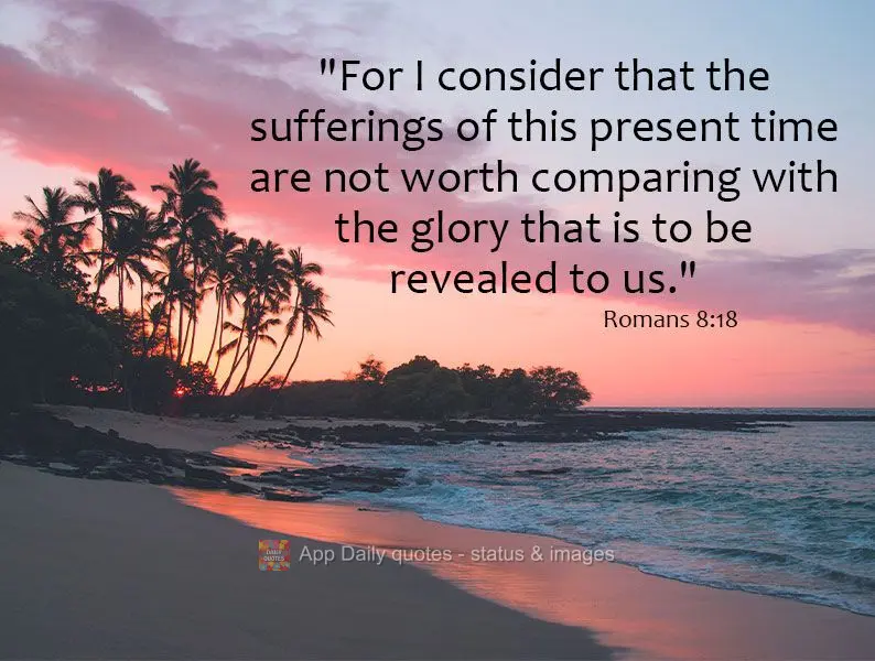 "For I consider that the sufferings of this present time are not worth comparing with the glory that is to be revealed to us." Romans 8:18