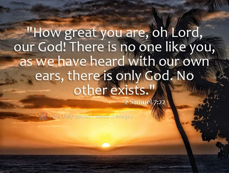 "How great you are, oh Lord, our God! There is no one like you, as we have heard with our own ears, there is only God. No other exists." 2 Samuel 7:22