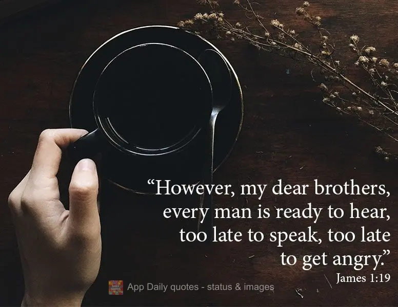 "However, my dear brothers, every man is ready to hear, too late to speak, too late to get angry." James 1:19
