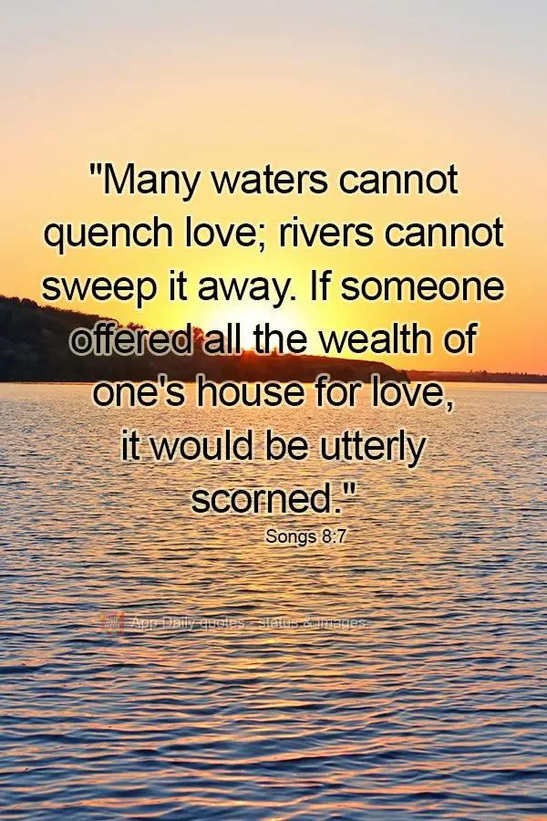 "Many waters cannot quench love; rivers cannot sweep it away. If someone offered all the wealth of one's house for love, it would be utterly scorned." So...