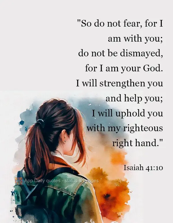 "So do not fear, for I am with you;
    do not be dismayed, for I am your God.
I will strengthen you and help you;
    I will uphold you with my right...