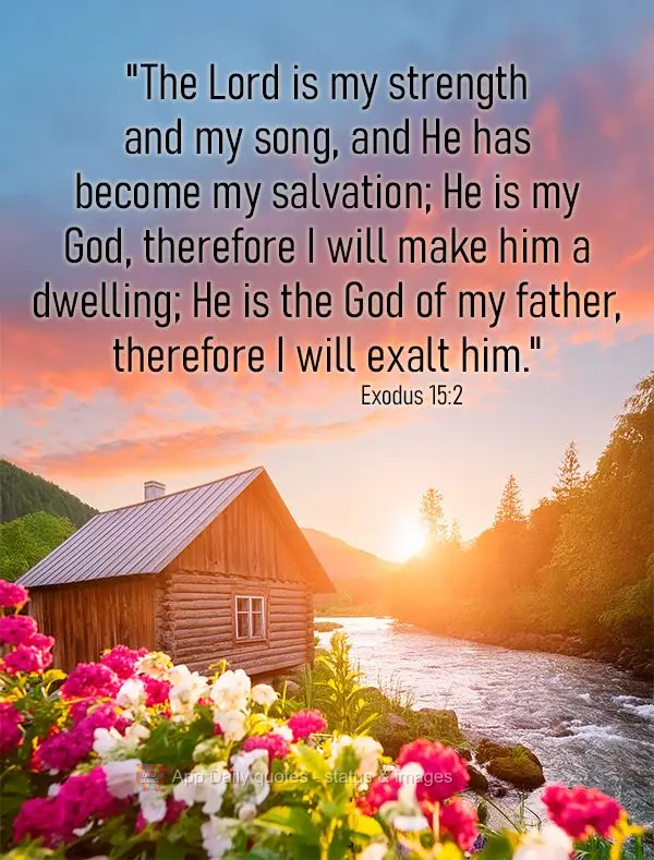 "The Lord is my strength and my song, and He has become my salvation; He is my God, therefore I will make him a dwelling; He is the God of my father, the...