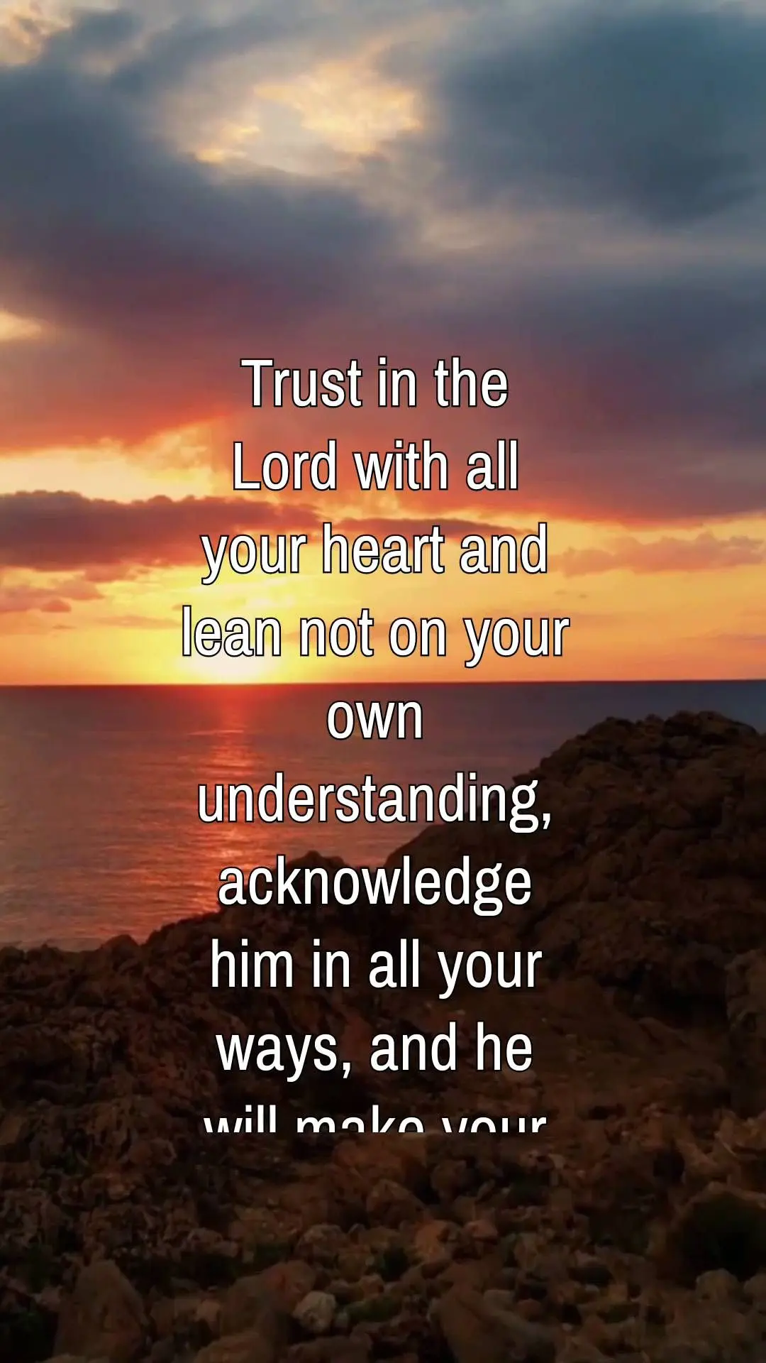 Trust in the Lord with all your heart and lean not on your own understanding, acknowledge him in all your ways, and he will make your paths straight. Pro...