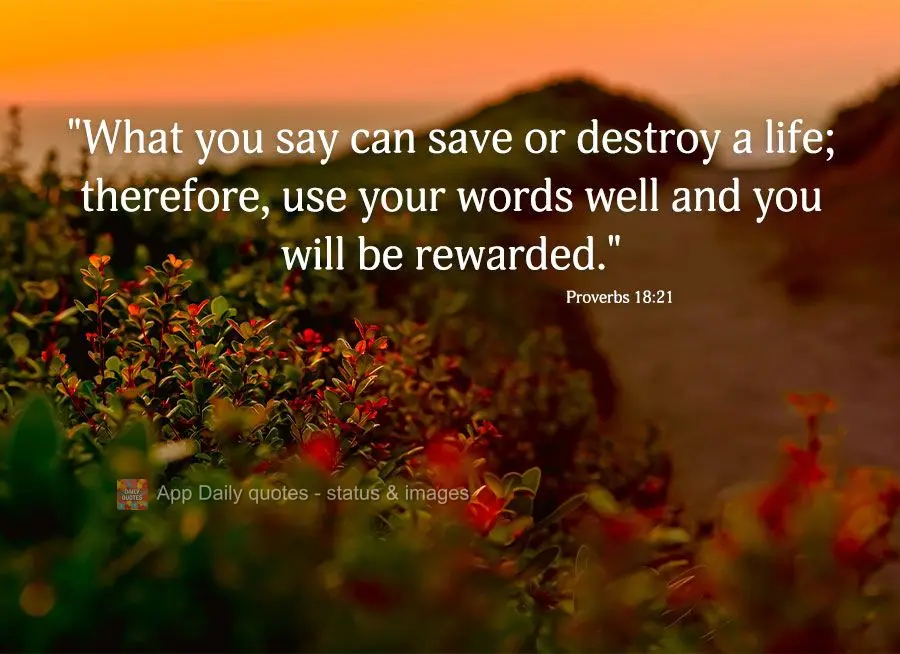 "What you say can save or destroy a life; therefore, use your words well and you will be rewarded." Proverbs 18:21