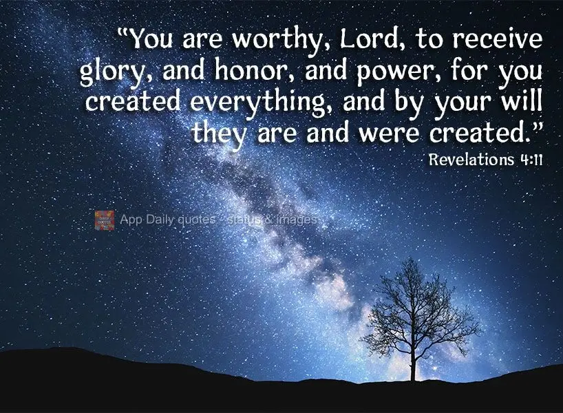 "You are worthy, Lord, to receive glory, honor, and power, for you created everything, and by your will everything is and was created." Revelations 4:11...