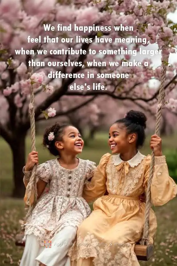 We find happiness when we feel that our lives have meaning, when we contribute to something larger than ourselves, when we make a difference in someone e...