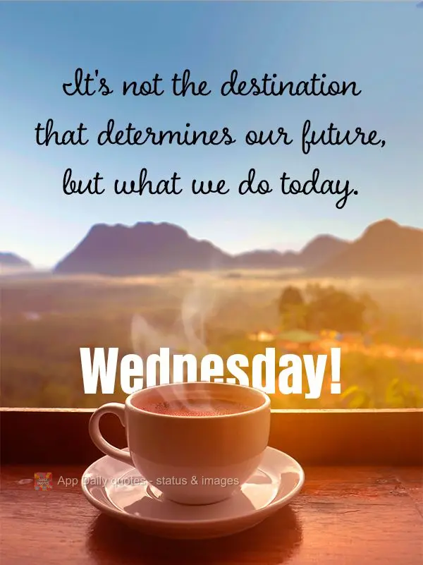 It's not the destination that determines our future, but what we do today. Wednesday!