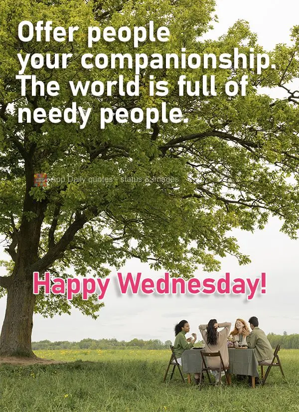 Offer people your companionship. The world is full of needy people. Happy Wednesday!