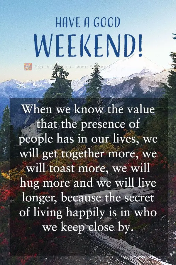 When we know the value a person's presence has in our lives, we are together more, we toast more, we hug more and we live longer, because the secret of l...