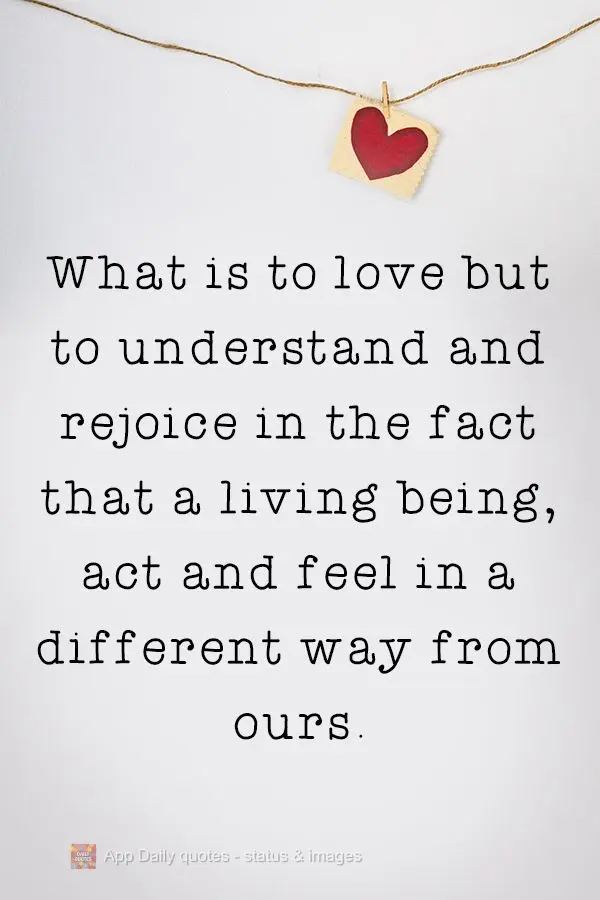 What is love but understanding and rejoicing in the fact that a living being acts and feels differently than we do.