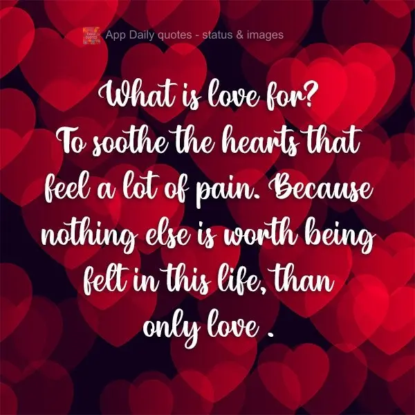 What is love for? To soothe the hearts that feel a lot of pain. Because nothing else is worth being felt in this life, than love.