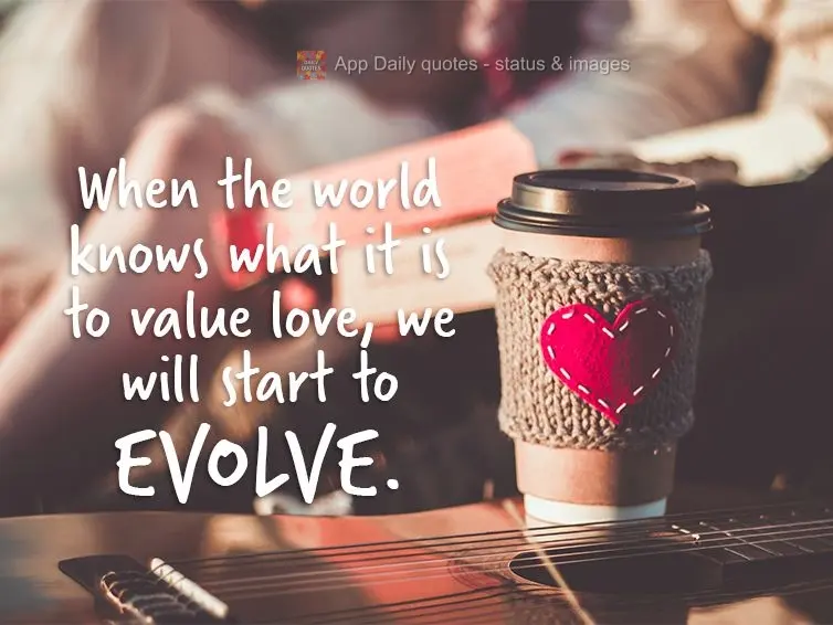 When the world knows what it is to value love, we will start to evolve.