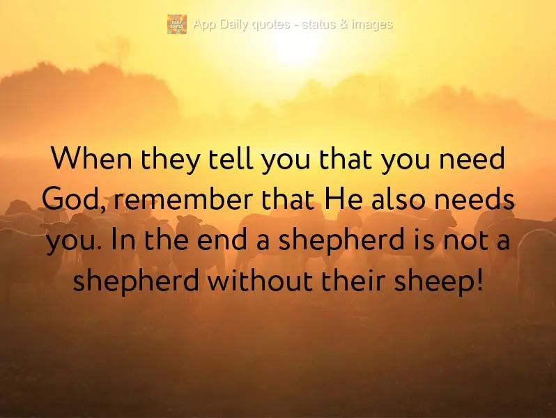 When they tell you that you need God, remember that He also needs you. In the end, a shepherd is not a shepherd without their sheep!