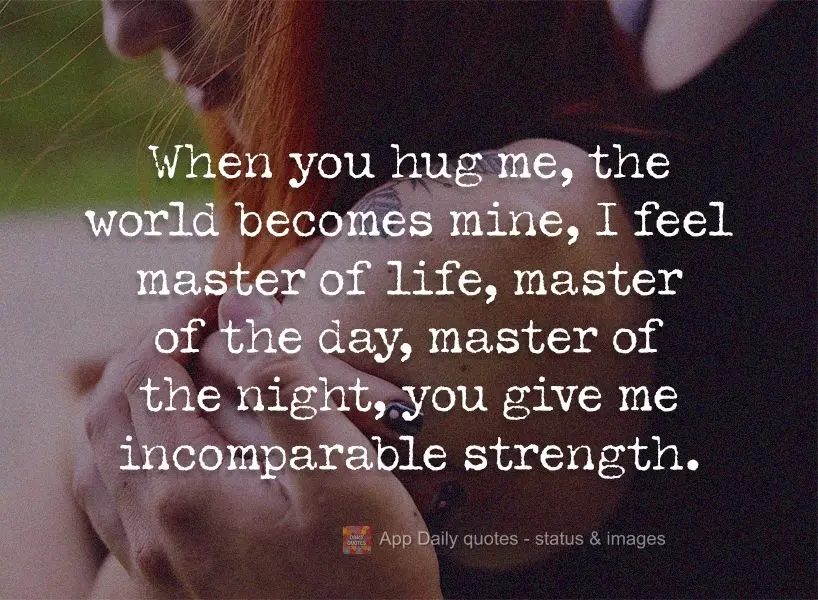 When you hug me, the world becomes mine, I feel like the master of life, master of the day, master of the night. You give me incomparable strength.