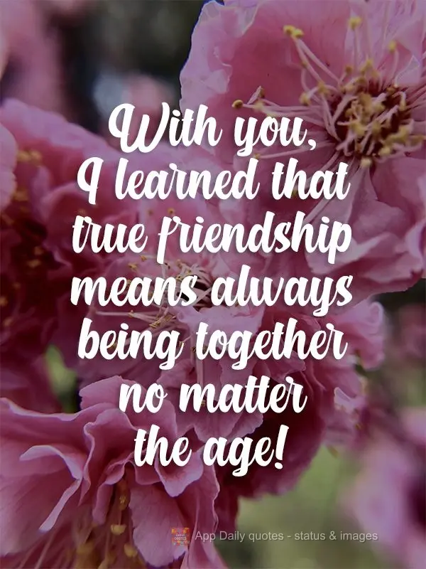 With you, I learned that true friendship means always being together no matter the age! 