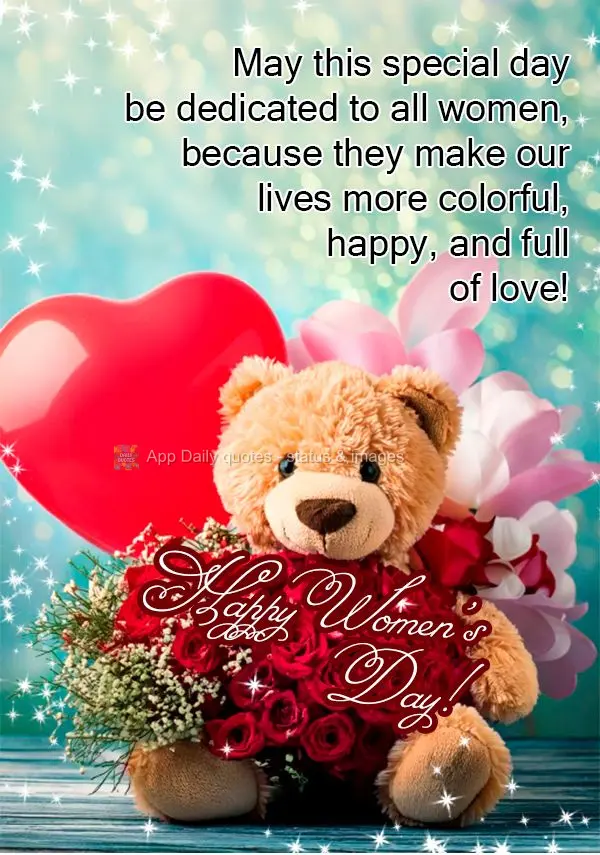 May this special day be dedicated to all women, because they make our lives more colorful, happy, and full of love! Happy Women's Day!